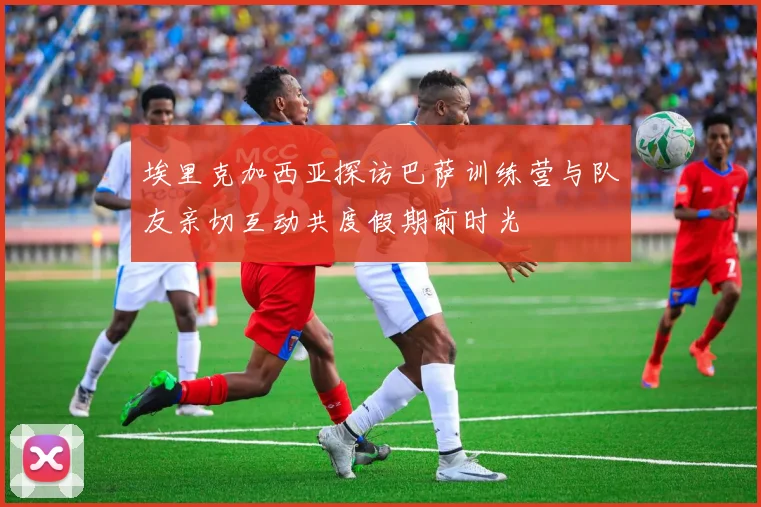 埃里克加西亚探访巴萨训练营与队友亲切互动共度假期前时光