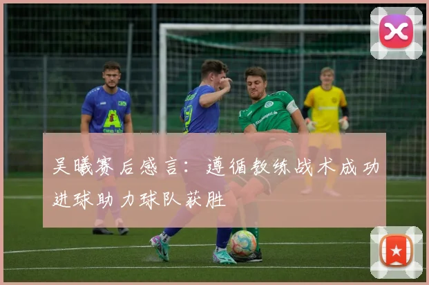吴曦赛后感言：遵循教练战术成功进球助力球队获胜