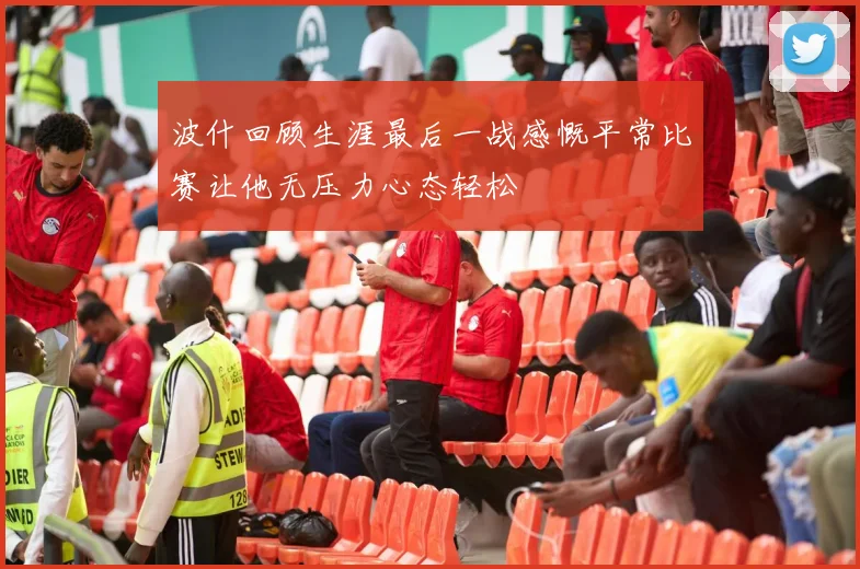 波什回顾生涯最后一战感慨平常比赛让他无压力心态轻松