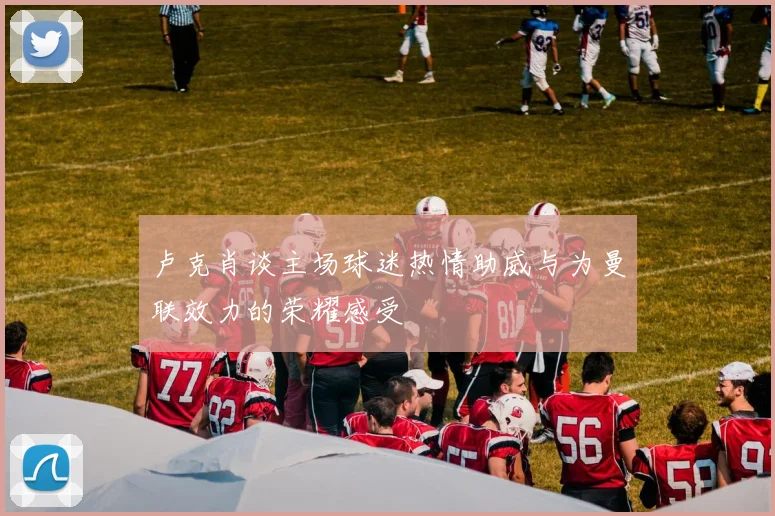 卢克肖谈主场球迷热情助威与为曼联效力的荣耀感受