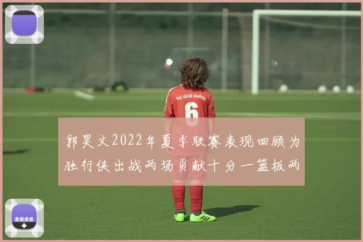 郭昊文2022年夏季联赛表现回顾为独行侠出战两场贡献十分一篮板两助攻