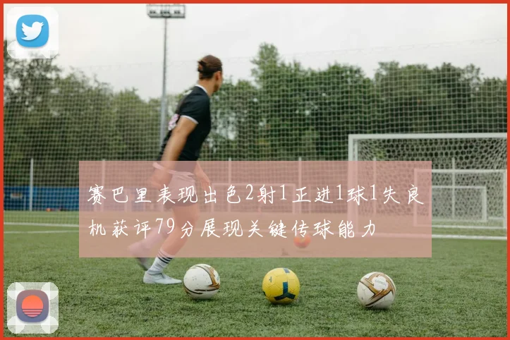赛巴里表现出色2射1正进1球1失良机获评79分展现关键传球能力