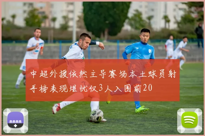 中超外援依然主导赛场本土球员射手榜表现堪忧仅3人入围前20