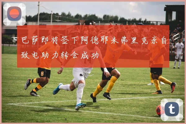 巴萨即将签下阿德耶米弗里克亲自致电助力转会成功