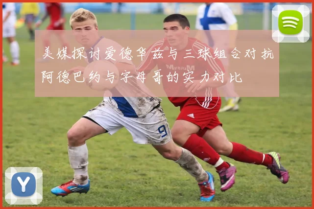 美媒探讨爱德华兹与三球组合对抗阿德巴约与字母哥的实力对比