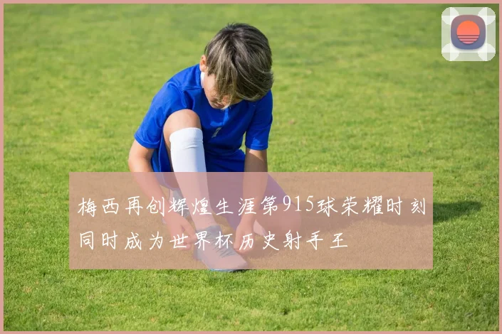 梅西再创辉煌生涯第915球荣耀时刻同时成为世界杯历史射手王