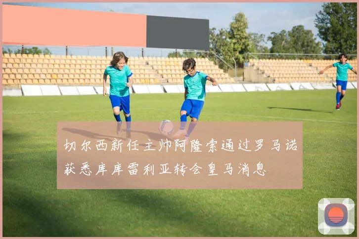 切尔西新任主帅阿隆索通过罗马诺获悉库库雷利亚转会皇马消息