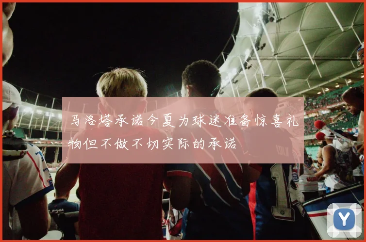 马洛塔承诺今夏为球迷准备惊喜礼物但不做不切实际的承诺