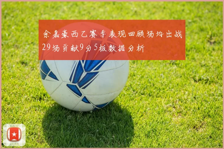 余嘉豪西乙赛季表现回顾场均出战29场贡献9分5板数据分析
