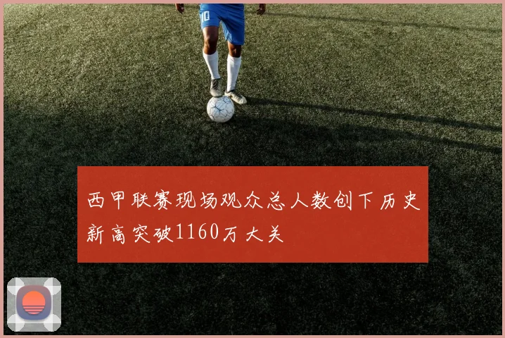 西甲联赛现场观众总人数创下历史新高突破1160万大关