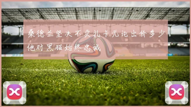 桑德兰坚决不卖扎卡无论出价多少他对黑猫始终忠诚