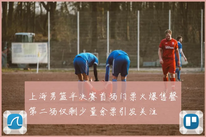上海男篮半决赛首场门票火爆售罄第二场仅剩少量余票引发关注