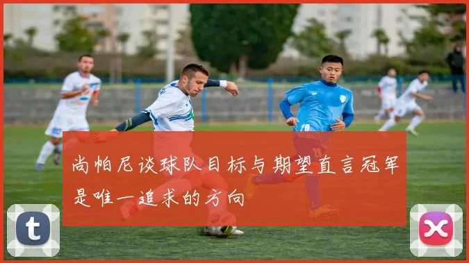 尚帕尼谈球队目标与期望直言冠军是唯一追求的方向