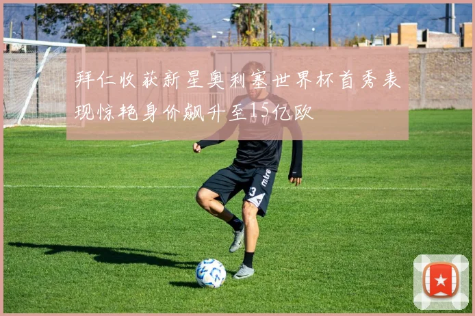拜仁收获新星奥利塞世界杯首秀表现惊艳身价飙升至15亿欧