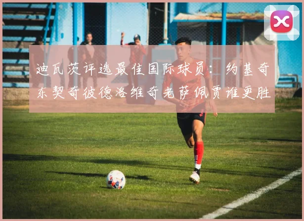 迪瓦茨评选最佳国际球员：约基奇东契奇彼德洛维奇老萨佩贾谁更胜一筹