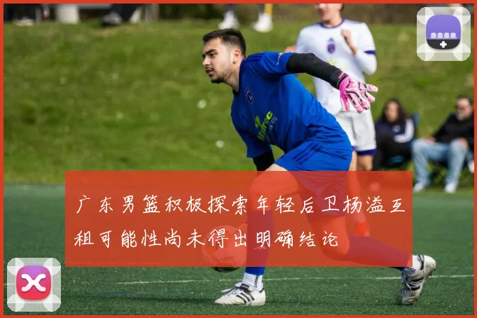 广东男篮积极探索年轻后卫杨溢互租可能性尚未得出明确结论