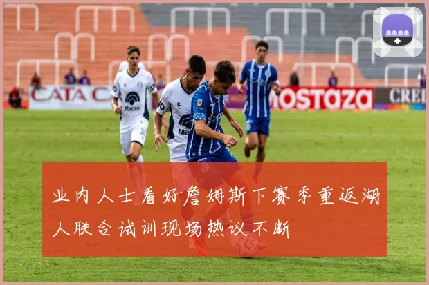 业内人士看好詹姆斯下赛季重返湖人联合试训现场热议不断