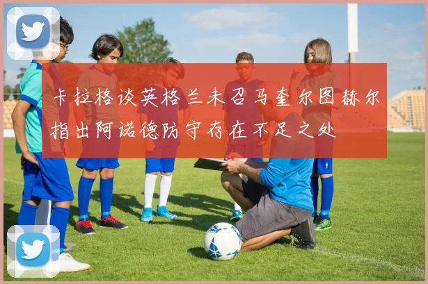卡拉格谈英格兰未召马奎尔图赫尔指出阿诺德防守存在不足之处