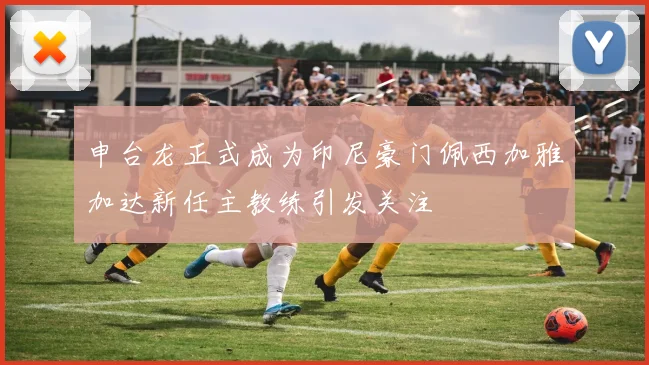 申台龙正式成为印尼豪门佩西加雅加达新任主教练引发关注